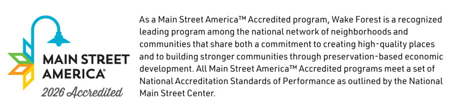 As a Main Street America™ Accredited program, Wake Forest is a recognized leading program among the national network of neighborhoods and communities that share both a commitment to creating high-quality places and to building stronger communities through preservation-based economic development. All Main Street America™ Accredited programs meet a set of National Accreditation Standards of Performance as outlined by the National Main Street Center.